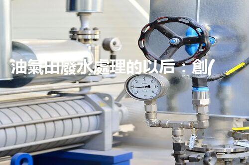 油氣田廢水處理的以后：創(chuàng)新技術(shù)與環(huán)保策略？